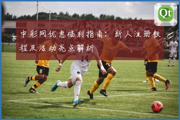中彩网优惠福利指南：新人注册教程及活动亮点解析