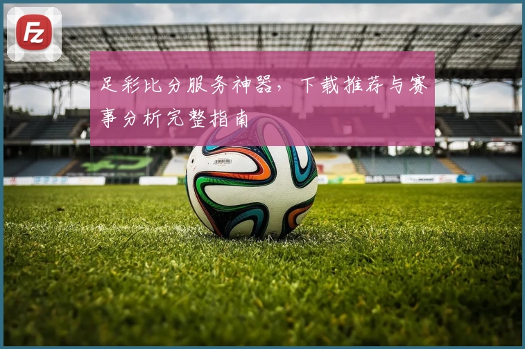 足彩比分服务神器，下载推荐与赛事分析完整指南