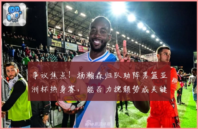 争议焦点！杨瀚森归队助阵男篮亚洲杯热身赛，能否力挽颓势成关键