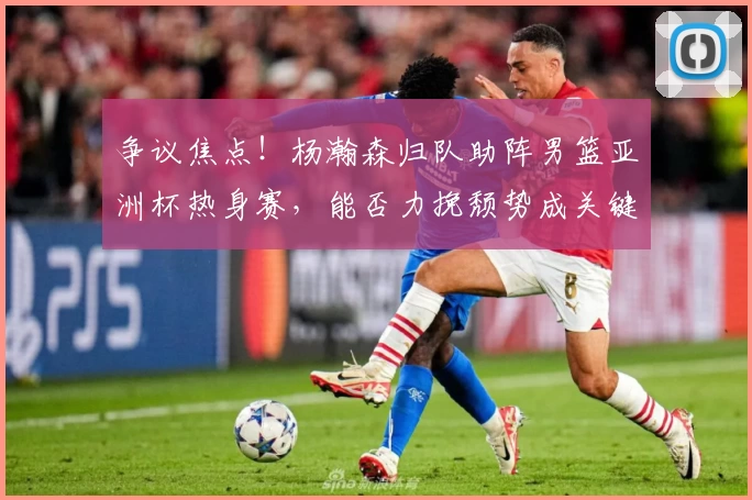 争议焦点！杨瀚森归队助阵男篮亚洲杯热身赛，能否力挽颓势成关键