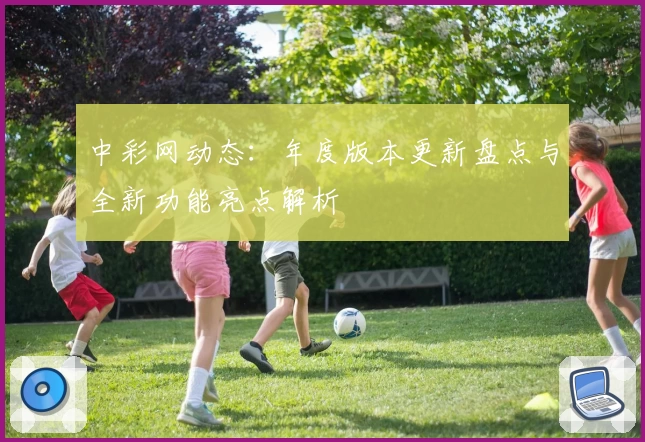 中彩网动态：年度版本更新盘点与全新功能亮点解析