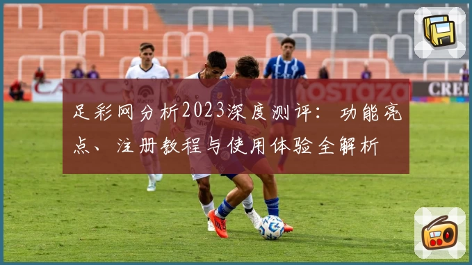 足彩网分析2023深度测评：功能亮点、注册教程与使用体验全解析