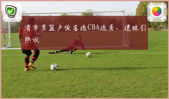 清华男篮卢俊落选CBA选秀，遗珠引热议