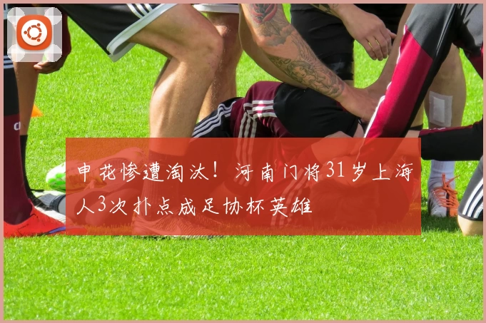 申花惨遭淘汰！河南门将31岁上海人3次扑点成足协杯英雄