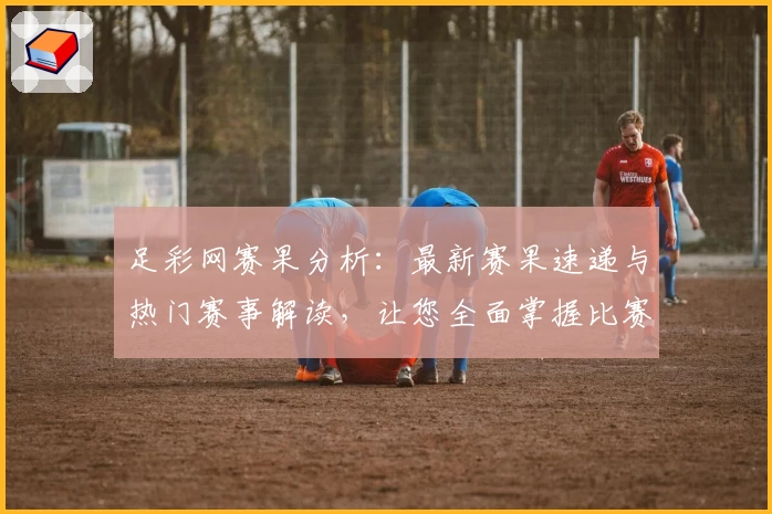 足彩网赛果分析：最新赛果速递与热门赛事解读，让您全面掌握比赛动态
