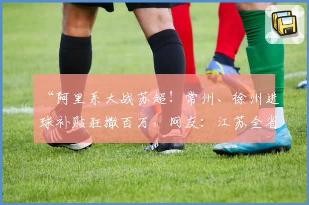 “阿里系大战苏超！常州、徐州进球补贴狂撒百万，网友：江苏全省冲鸭！”