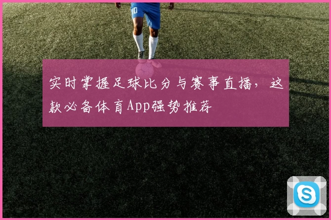 实时掌握足球比分与赛事直播，这款必备体育App强势推荐