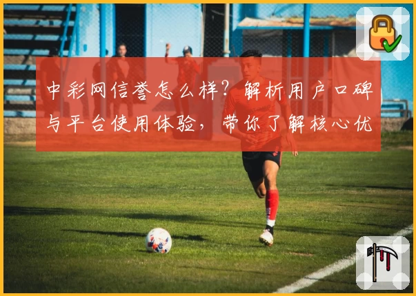 中彩网信誉怎么样？解析用户口碑与平台使用体验，带你了解核心优势