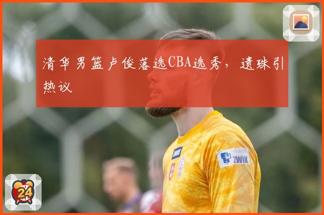 清华男篮卢俊落选CBA选秀，遗珠引热议