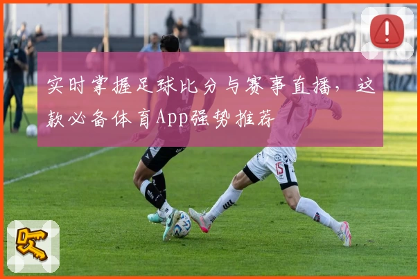 实时掌握足球比分与赛事直播，这款必备体育App强势推荐